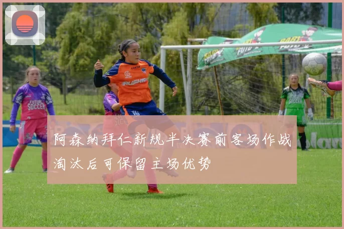 阿森纳拜仁新规半决赛前客场作战淘汰后可保留主场优势