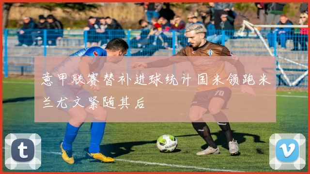 意甲联赛替补进球统计国米领跑米兰尤文紧随其后