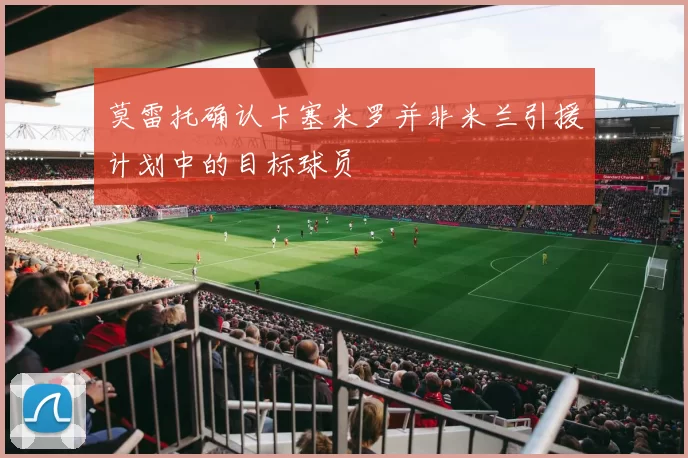 莫雷托确认卡塞米罗并非米兰引援计划中的目标球员