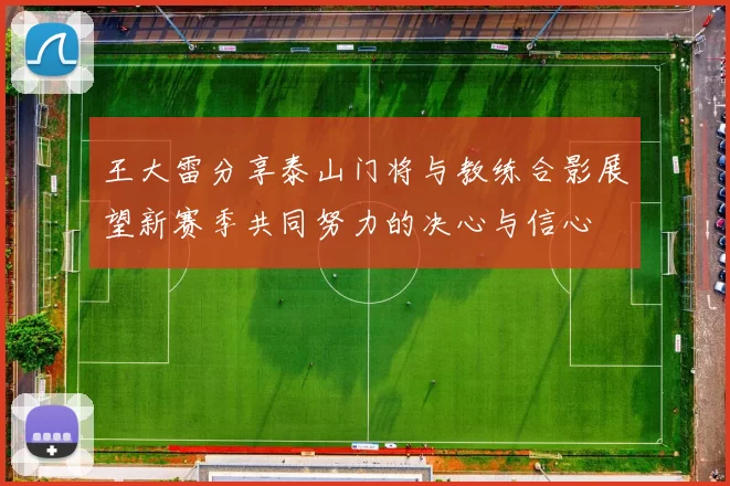 王大雷分享泰山门将与教练合影展望新赛季共同努力的决心与信心