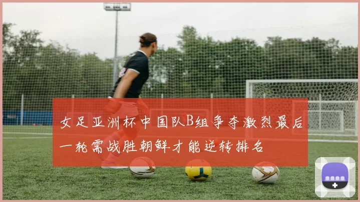 女足亚洲杯中国队B组争夺激烈最后一轮需战胜朝鲜才能逆转排名