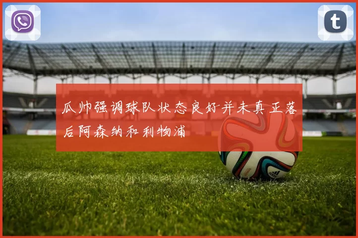 瓜帅强调球队状态良好并未真正落后阿森纳和利物浦