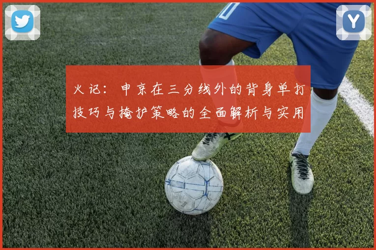 火记：申京在三分线外的背身单打技巧与掩护策略的全面解析与实用指南