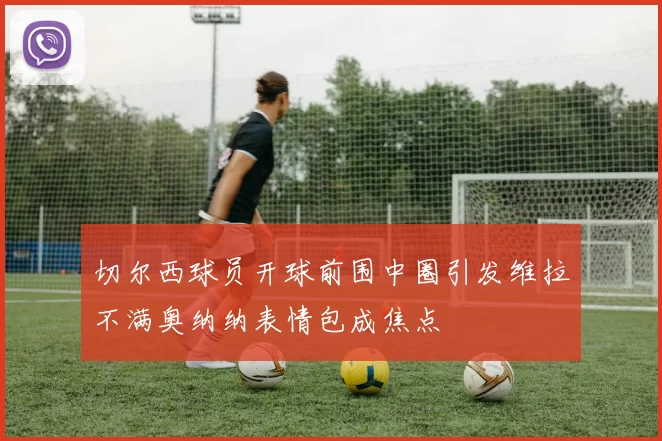 切尔西球员开球前围中圈引发维拉不满奥纳纳表情包成焦点