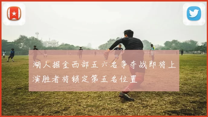 湖人掘金西部五六名争夺战即将上演胜者将锁定第五名位置