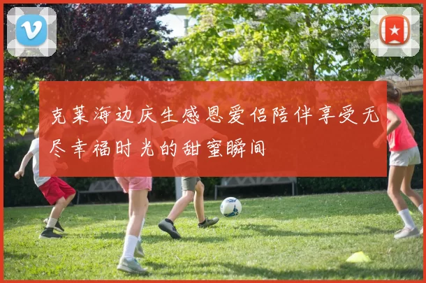 克莱海边庆生感恩爱侣陪伴享受无尽幸福时光的甜蜜瞬间