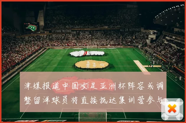 津媒报道中国女足亚洲杯阵容或调整留洋球员将直接抵达集训营参与备战