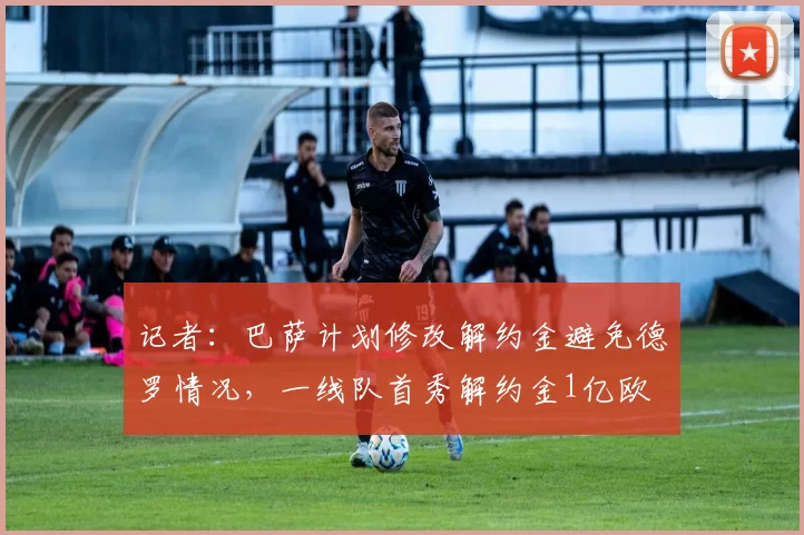 记者：巴萨计划修改解约金避免德罗情况，一线队首秀解约金1亿欧