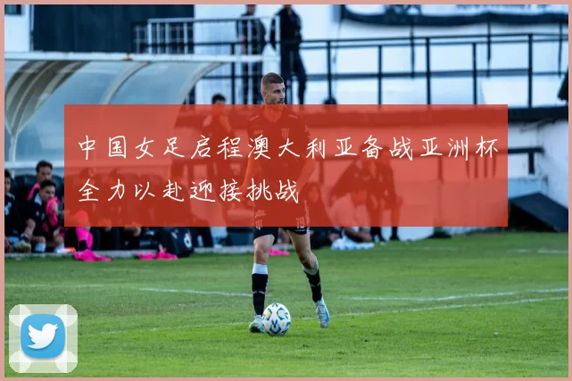中国女足启程澳大利亚备战亚洲杯全力以赴迎接挑战