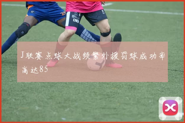 J联赛点球大战频繁外援罚球成功率高达85