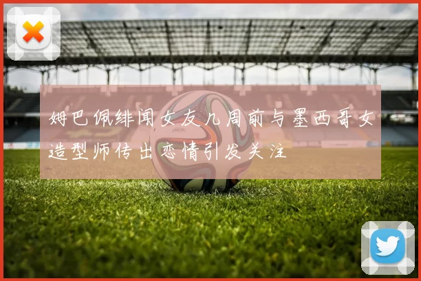 姆巴佩绯闻女友几周前与墨西哥女造型师传出恋情引发关注