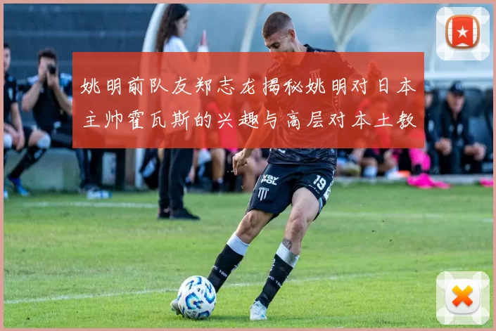姚明前队友郑志龙揭秘姚明对日本主帅霍瓦斯的兴趣与高层对本土教练的偏好