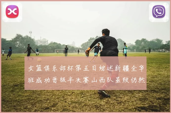 女篮俱乐部杯第五日综述新疆全华班成功晋级半决赛山西队虽败仍然晋级
