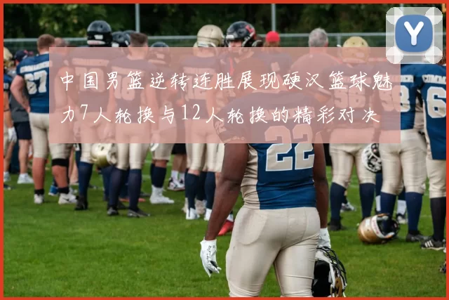 中国男篮逆转连胜展现硬汉篮球魅力7人轮换与12人轮换的精彩对决