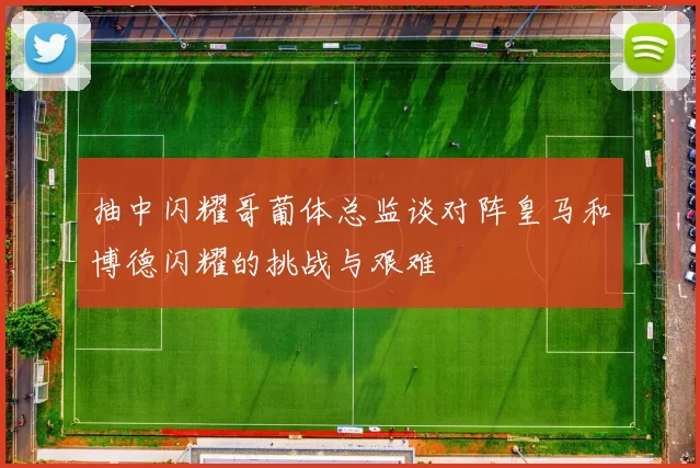 抽中闪耀哥葡体总监谈对阵皇马和博德闪耀的挑战与艰难