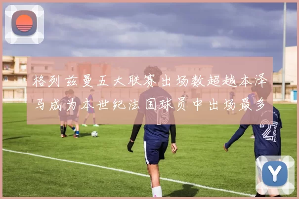 格列兹曼五大联赛出场数超越本泽马成为本世纪法国球员中出场最多者