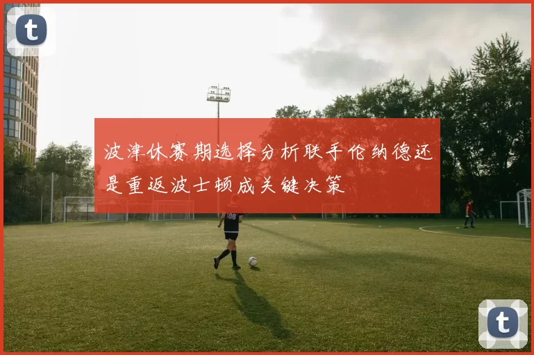 波津休赛期选择分析联手伦纳德还是重返波士顿成关键决策